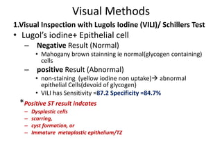Visual Methods
1.Visual Inspection with Lugols Iodine (VILI)/ Schillers Test
• Lugol’s iodine+ Epithelial cell
– Negative Result (Normal)
• Mahogany brown stainning ie normal(glycogen containing)
cells
– positive Result (Abnormal)
• non-staining (yellow iodine non uptake) abnormal
epithelial Cells(devoid of glycogen)
• VILI has Sensitivity =87.2 Specificity =84.7%
*Positive ST result indcates
– Dysplastic cells
– scarring,
– cyst formation, or
– Immature metaplastic epithelium/TZ
 