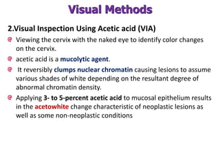 Visual Methods
2.Visual Inspection Using Acetic acid (VIA)
Viewing the cervix with the naked eye to identify color changes
on the cervix.
acetic acid is a mucolytic agent.
It reversibly clumps nuclear chromatin causing lesions to assume
various shades of white depending on the resultant degree of
abnormal chromatin density.
Applying 3- to 5-percent acetic acid to mucosal epithelium results
in the acetowhite change characteristic of neoplastic lesions as
well as some non-neoplastic conditions
 