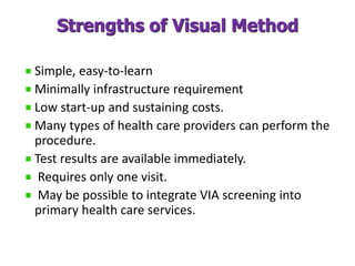 Strengths of Visual Method
Simple, easy-to-learn
Minimally infrastructure requirement
Low start-up and sustaining costs.
Many types of health care providers can perform the
procedure.
Test results are available immediately.
Requires only one visit.
May be possible to integrate VIA screening into
primary health care services.
 