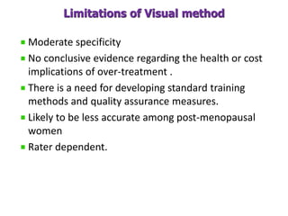 Limitations of Visual method
Moderate specificity
No conclusive evidence regarding the health or cost
implications of over-treatment .
There is a need for developing standard training
methods and quality assurance measures.
Likely to be less accurate among post-menopausal
women
Rater dependent.
 