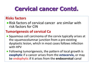 Risks factors
Risk factors of cervical cancer are similar with
risk factors for CIN
Tumorigenesis of cervical Ca
Squamous cell carcinoma of the cervix typically arises at
the squamocolumnar junction from a pre-existing
dysplastic lesion, which in most cases follows infection
with HPV
Following tumorigenesis, the pattern of local growth is
exophytic if a cancer arises from the ectocervix, or may
be endophytic if it arises from the endocervical canal
Cervical cancer Contd.
 