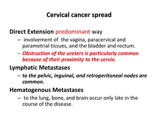 Cervical cancer spread
Direct Extension predominant way
– involvement of the vagina, paracervical and
parametrial tissues, and the bladder and rectum.
– Obstruction of the ureters is particularly common
because of their proximity to the cervix.
Lymphatic Metastases
– to the pelvic, inguinal, and retroperitoneal nodes are
common.
Hematogenous Metastases
– to the lung, bone, and brain occur only late in the
course of the disease.
 