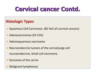 Histologic Types
Squamous Cell Carcinoma (85 %of all cervical cancers)
Adenocarcinoma (10-15%)
Adenosquamous carcinoma
Neuroendocrine tumors of the cervix(Large cell
neuroendocrine, Small cell carcinoma
Sarcomas of the cervix
Malignant lymphomas
Cervical cancer Contd.
 