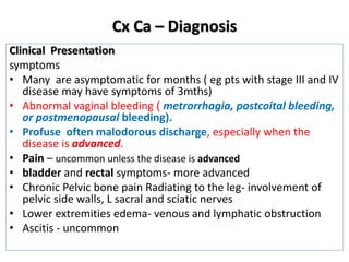 Cx Ca – Diagnosis
Clinical Presentation
symptoms
• Many are asymptomatic for months ( eg pts with stage III and IV
disease may have symptoms of 3mths)
• Abnormal vaginal bleeding ( metrorrhagia, postcoital bleeding,
or postmenopausal bleeding).
• Profuse often malodorous discharge, especially when the
disease is advanced.
• Pain – uncommon unless the disease is advanced
• bladder and rectal symptoms- more advanced
• Chronic Pelvic bone pain Radiating to the leg- involvement of
pelvic side walls, L sacral and sciatic nerves
• Lower extremities edema- venous and lymphatic obstruction
• Ascitis - uncommon
 