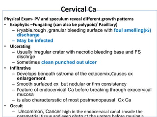 Cervical Ca
Physical Exam- PV and speculum reveal different growth patterns
• Exophytic –Fungating (can also be polypoid/ Paoillary)
– Fryable,rough ,granular bleeding surface with foul smelling(FS)
discharge
– May be infected
• Ulcerating
– Usually irregular crater with necrotic bleeding base and FS
dischrge
– Sometimes clean punched out ulcer
• Infiltrative
– Develops beneath sstroma of the ectocervix,Causes cx
enlargement
– Smooth surfaced cx but nodular or firm consistency
– Feature of endocervical Ca before breaking through exocervical
mucosa
– Is also charactersstic of most postmenopausal Cx Ca
• Occult
– Uncommon, Cancer high in the endocervical canal invade the
 