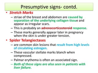 Presumptive signs- contd.
• Stretch Marks
– striae of the breast and abdomen are caused by
separation of the underlying collagen tissue and
appear as irregular scars.
– This is probably an adrenocorticosteroid response.
– These marks generally appear later in pregnancy
when the skin is under greater tension.
• Spider Telangiectases
– are common skin lesions that result from high levels
of circulating estrogen.
– These vascular stellate marks blanch when
compressed.
– Palmar erythema is often an associated sign.
– Both of these signs are also seen in patients with
liver failure.
 