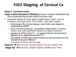 FIGO Staging of Cervical Ca
Stage 0- Carcinoma insitu
Stage Ia (Microinvasive Disease ) Cancer invasion identified only
microscopically Measured stromal invasion with
• maximum depth of 5 mm and no wider than 7 mm* stromal
invasion not more than 7mm width and 5mm depth
– Microscopic Dx of cone biopsy ( cold knife cone biopsy is
preferable to LEEP)
– Dxed only Microscopically , No grossly visible lesion. ( All gross
lesions, even with superficial invasion, are stage Ib cancers.)
– Applies for SCCa only???? , no agreed def for microinvasive
disease of cx adenocarcinoma?????
– According to FIGO the overall volume of microinvasive Cx Ca
shouldnot exceed 350mm3
– LV involvement doesn’t alter the stage
Stage1a1 Max stromal invasion depth of 3mm, width 7mm
stage Ia2 Maximum Depth 3-5mm, Width max 7mm
 