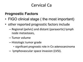 Cervical Ca
Prognostic Factors
• FIGO clinical stage ( the most important)
• other reported prognostic factors include
– Regional (pelvic) and distant (paraaortic) lymph
node metastases,
– Tumor volume
– Histologic tumor grade
• significant prognostic role in Cx adenocarcinoma
– lymphovascular space invasion (LVSI).
 