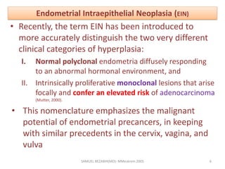 Endometrial Intraepithelial Neoplasia (EIN)
• Recently, the term EIN has been introduced to
more accurately distinguish the two very different
clinical categories of hyperplasia:
I. Normal polyclonal endometria diffusely responding
to an abnormal hormonal environment, and
II. Intrinsically proliferative monoclonal lesions that arise
focally and confer an elevated risk of adenocarcinoma
(Mutter, 2000).
• This nomenclature emphasizes the malignant
potential of endometrial precancers, in keeping
with similar precedents in the cervix, vagina, and
vulva
SAMUEL BEZABIH(MD)- MMeskrem 2005 6
 