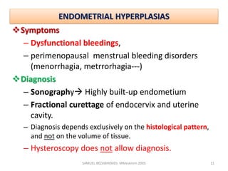 ENDOMETRIAL HYPERPLASIAS
Symptoms
– Dysfunctional bleedings,
– perimenopausal menstrual bleeding disorders
(menorrhagia, metrrorhagia---)
Diagnosis
– Sonography Highly built-up endometium
– Fractional curettage of endocervix and uterine
cavity.
– Diagnosis depends exclusively on the histological pattern,
and not on the volume of tissue.
– Hysteroscopy does not allow diagnosis.
SAMUEL BEZABIH(MD)- MMeskrem 2005 11
 