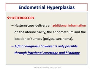 Endometrial Hyperplasias
HYSTEROSCOPY
– Hysteroscopy delivers an additional information
on the uterine cavity, the endometrium and the
location of tumors (polyps, carcinoma).
– A final diagnosis however is only possible
through fractional curettage and histology.
SAMUEL BEZABIH(MD)- MMeskrem 2005 12
 