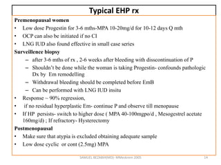 Typical EHP rx
Premenopausal women
• Low dose Progestin for 3-6 mths-MPA 10-20mg/d for 10-12 days Q mth
• OCP can also be initiated if no CI
• LNG IUD also found effective in small case series
Surveillence biopsy
– after 3-6 mths of rx , 2-6 weeks after bleeding with disscontinuation of P
– Shouldn’t be done while the woman is taking Progestin- confounds pathologic
Dx by Em remodelling
– Withdrawal bleeding should be completed before EmB
– Can be performed with LNG IUD insitu
• Response ~ 90% regression,
• if no residual hyperplastic Em- continue P and observe till menopause
• If HP persists- switch to higher dose ( MPA 40-100mgpo/d , Mesogestrel acetate
160mg/d) ; If refractory- Hysterectomy
Postmenopausal
• Make sure that atypia is excluded obtaining adequate sample
• Low dose cyclic or cont (2.5mg) MPA
SAMUEL BEZABIH(MD)- MMeskrem 2005 14
 