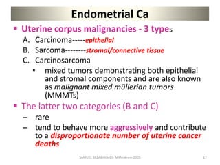Endometrial Ca
 Uterine corpus malignancies - 3 types
A. Carcinoma-----epithelial
B. Sarcoma--------stromal/connective tissue
C. Carcinosarcoma
• mixed tumors demonstrating both epithelial
and stromal components and are also known
as malignant mixed müllerian tumors
(MMMTs)
 The latter two categories (B and C)
– rare
– tend to behave more aggressively and contribute
to a disproportionate number of uterine cancer
deaths
SAMUEL BEZABIH(MD)- MMeskrem 2005 17
 