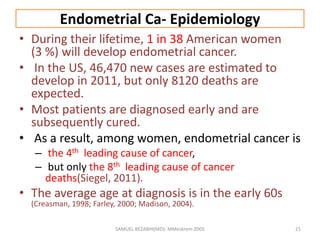 Endometrial Ca- Epidemiology
• During their lifetime, 1 in 38 American women
(3 %) will develop endometrial cancer.
• In the US, 46,470 new cases are estimated to
develop in 2011, but only 8120 deaths are
expected.
• Most patients are diagnosed early and are
subsequently cured.
• As a result, among women, endometrial cancer is
– the 4th leading cause of cancer,
– but only the 8th leading cause of cancer
deaths(Siegel, 2011).
• The average age at diagnosis is in the early 60s
(Creasman, 1998; Farley, 2000; Madison, 2004).
SAMUEL BEZABIH(MD)- MMeskrem 2005 21
 