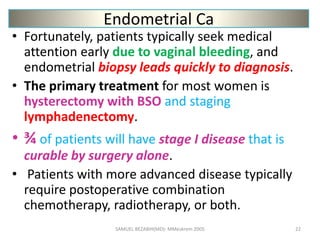 Endometrial Ca
• Fortunately, patients typically seek medical
attention early due to vaginal bleeding, and
endometrial biopsy leads quickly to diagnosis.
• The primary treatment for most women is
hysterectomy with BSO and staging
lymphadenectomy.
• ¾ of patients will have stage I disease that is
curable by surgery alone.
• Patients with more advanced disease typically
require postoperative combination
chemotherapy, radiotherapy, or both.
SAMUEL BEZABIH(MD)- MMeskrem 2005 22
 