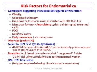Risk Factors for Endometrial ca
• Conditions triggering increased estrogenic environment
– Obesity
– Unopposed E therapy
– Granulosa cell tumors ( more associated with EHP than Eca
– Menstrual factors=> Anovulatory cycles, uninterrupted menstrual
cycle
– PCOS
– Nulli/low parity
– Early menarchae; Late menopause
• Older age (peak at 70)
• Family hx (HNPCC (lynch syndrome)-
– 40-60% life time risk in mutation carriers)-mostly premenopausal
<5% of all Em Ca are 20 to HNPCC
• Tamoxifen rx of breast ca-creates modest “ unopposed” E state,
– 2-3x↑ risk ,almost exclusively in postmenopausal women
• DM, HTN, GB disease
– (frequent seqeie of obesity/ chronic excess E environment)
SAMUEL BEZABIH(MD)- MMeskrem 2005 23
 