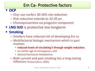 Em Ca- Protective factors
 OCP
– 01yr use confers 30-50% risk reduction
– Risk reduction extends to 10-20 yrs
– Chemoprevention via progestin component
 LNG IUD is protective too-longterm
 Smoking
– Smokers have reduced risk of developing Em ca
– Multifactorial biologic mechanism which in part
involves
• reduced levels of circulating E through weight reduction,
• an earlier age at menopause, and
• altered hormonal metabolism.
– Both current and past smoking has a long-lasting
influence (Viswanathan, 2005).
SAMUEL BEZABIH(MD)- MMeskrem 2005 24
 