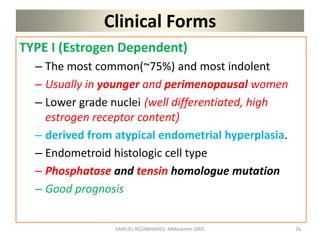 Clinical Forms
TYPE I (Estrogen Dependent)
– The most common(~75%) and most indolent
– Usually in younger and perimenopausal women
– Lower grade nuclei (well differentiated, high
estrogen receptor content)
– derived from atypical endometrial hyperplasia.
– Endometroid histologic cell type
– Phosphatase and tensin homologue mutation
– Good prognosis
SAMUEL BEZABIH(MD)- MMeskrem 2005 26
 