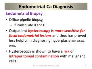 Endometrial Ca Diagnosis
Endometrial Biopsy
• Office pipelle biopsy,
– if inadequate D and C
• Outpatient hysteroscopy is more sensitive for
focal endometrial lesions and thus has proved
less helpful in diagnosing hyperplasia (Ben Yehuda,
1998).
• Hysteroscopy is shown to have a risk of
Intraperitoneal contamination with malignant
cells.
SAMUEL BEZABIH(MD)- MMeskrem 2005 31
 