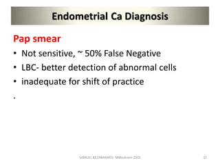 Endometrial Ca Diagnosis
Pap smear
• Not sensitive, ~ 50% False Negative
• LBC- better detection of abnormal cells
• inadequate for shift of practice
.
SAMUEL BEZABIH(MD)- MMeskrem 2005 32
 