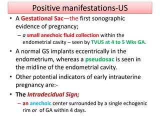 Positive manifestations-US
• A Gestational Sac—the first sonographic
evidence of pregnancy;
– a small anechoic fluid collection within the
endometrial cavity – seen by TVUS at 4 to 5 Wks GA.
• A normal GS implants eccentrically in the
endometrium, whereas a pseudosac is seen in
the midline of the endometrial cavity.
• Other potential indicators of early intrauterine
pregnancy are:-
• The Intradecidual Sign;
– an anechoic center surrounded by a single echogenic
rim or of GA within 4 days.
 