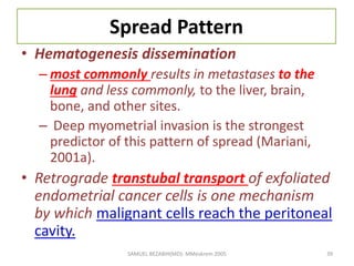 Spread Pattern
• Hematogenesis dissemination
– most commonly results in metastases to the
lung and less commonly, to the liver, brain,
bone, and other sites.
– Deep myometrial invasion is the strongest
predictor of this pattern of spread (Mariani,
2001a).
• Retrograde transtubal transport of exfoliated
endometrial cancer cells is one mechanism
by which malignant cells reach the peritoneal
cavity.
SAMUEL BEZABIH(MD)- MMeskrem 2005 39
 