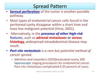 Spread Pattern
• Serosal perforation of the tumor is another possible
pathway.
• Most types of endometrial cancer cells found in the
peritoneal cavity disappear within a short time and
have low malignant potential (Hirai, 2001).
• Alternatively, in the presence of other high-risk
features, such as adnexal metastases or serous
histology, widespread intraabdominal disease may
result.
• Port-site metastasis is a rare but potential method of
cancer spread.
– Martínez and coworkers (2010)evaluated nearly 300
laparoscopic staging procedures for endometrial cancer.
Port-site metastases complicated 0.33 percent of cases.
SAMUEL BEZABIH(MD)- MMeskrem 2005 40
 