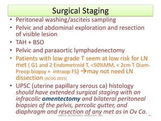 Surgical Staging
• Peritoneal washing/asciteis sampling
• Pelvic and abdominal exploration and resection
of visible lesion
• TAH + BSO
• Pelvic and paraaortic lymphadenectomy
• Patients with low grade T seem at low risk for LN
met ( G1 and 2 Endometroid T, <50%MM, < 2cm T Diam-
Preop biopsy + intraop FS) may not need LN
dissection (ACOG 2015)
• UPSC (uterine papillary serous ca) histology
should have extended surgical staging with an
infracolic omentectomy and bilateral peritoneal
biopsies of the pelvis, percolic gutter, and
diaphragm and resection of any met as in Ov Ca.
SAMUEL BEZABIH(MD)- MMeskrem 2005 41
 