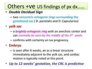 Others +ve US findings of px dx……
• Double Decidual Sign
– two concentric echogenic rings surrounding the
gestational sac ( D. parietalis and D .Capsularies)
• yolk sac
– a brightly echogenic ring with an anechoic center and
can normally be seen by the middle of the 5th week.
– confirms with certainty an Iux pregnancy.
• Embryo
– is seen after 6 weeks, an as a linear structure
immediately adjacent to the yolk sac, and cardiac
motion is typically noted at this point.
• Up to 12 weeks’ gestation, the CRL is predictive
 