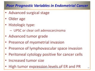 Poor Prognostic Variables in Endometrial Cancer
• Advanced surgical stage
• Older age
• Histologic type:
– UPSC or clear cell adenocarcinoma
• Advanced tumor grade
• Presence of myometrial invasion
• Presence of lymphovascular space invasion
• Peritoneal cytology positive for cancer cells
• Increased tumor size
• High tumor expression levels of ER and PR
SAMUEL BEZABIH(MD)- MMeskrem 2005 44
 