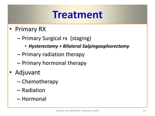 Treatment
• Primary RX
– Primary Surgical rx (staging)
• Hysterectomy + Bilateral Salpingoophorectomy
– Primary radiation therapy
– Primary hormonal therapy
• Adjuvant
– Chemotherapy
– Radiation
– Hormonal
SAMUEL BEZABIH(MD)- MMeskrem 2005 45
 