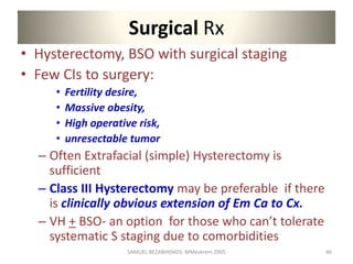 Surgical Rx
• Hysterectomy, BSO with surgical staging
• Few CIs to surgery:
• Fertility desire,
• Massive obesity,
• High operative risk,
• unresectable tumor
– Often Extrafacial (simple) Hysterectomy is
sufficient
– Class III Hysterectomy may be preferable if there
is clinically obvious extension of Em Ca to Cx.
– VH + BSO- an option for those who can’t tolerate
systematic S staging due to comorbidities
SAMUEL BEZABIH(MD)- MMeskrem 2005 46
 