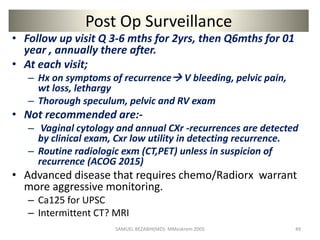 Post Op Surveillance
• Follow up visit Q 3-6 mths for 2yrs, then Q6mths for 01
year , annually there after.
• At each visit;
– Hx on symptoms of recurrence V bleeding, pelvic pain,
wt loss, lethargy
– Thorough speculum, pelvic and RV exam
• Not recommended are:-
– Vaginal cytology and annual CXr -recurrences are detected
by clinical exam, Cxr low utility in detecting recurrence.
– Routine radiologic exm (CT,PET) unless in suspicion of
recurrence (ACOG 2015)
• Advanced disease that requires chemo/Radiorx warrant
more aggressive monitoring.
– Ca125 for UPSC
– Intermittent CT? MRI
SAMUEL BEZABIH(MD)- MMeskrem 2005 49
 