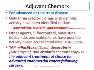 Adjuvant Chemorx
• For advanced or recurrent disease
• Only three cytotoxic drugs with definite
activity have been identified to date:
– doxorubicin, cisplatin, and paclitaxel (Barrena Medel, 2009).
• Other agents, 5-fluorouracil, vincristine,
ifosfamide, and ixabepilone, have possible
activity based on collected data (Miller, 2009a).
• TAP Paclitaxel (Taxol),doxorubicin
(Adriamycin), and cisplatin chemotherapy is
the adjuvant treatment of choice for
advanced endometrial cancer following
surgery. SAMUEL BEZABIH(MD)- MMeskrem 2005 50
 