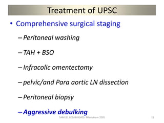 Treatment of UPSC
• Comprehensive surgical staging
–Peritoneal washing
–TAH + BSO
–Infracolic omentectomy
–pelvic/and Para aortic LN dissection
–Peritoneal biopsy
–Aggressive debulking
SAMUEL BEZABIH(MD)- MMeskrem 2005 51
 
