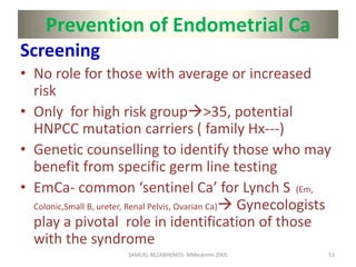 Prevention of Endometrial Ca
Screening
• No role for those with average or increased
risk
• Only for high risk group>35, potential
HNPCC mutation carriers ( family Hx---)
• Genetic counselling to identify those who may
benefit from specific germ line testing
• EmCa- common ‘sentinel Ca’ for Lynch S (Em,
Colonic,Small B, ureter, Renal Pelvis, Ovarian Ca) Gynecologists
play a pivotal role in identification of those
with the syndrome
SAMUEL BEZABIH(MD)- MMeskrem 2005 53
 