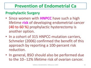 Prevention of Endometrial Ca
Prophylactic Surgery
• Since women with HNPCC have such a high
lifetime risk of developing endometrial cancer
(40 to 60 %) prophylactic hysterectomy is
another option.
• In a cohort of 315 HNPCC-mutation carriers,
Schmeler (2006) confirmed the benefit of this
approach by reporting a 100-percent risk
reduction.
• In general, BSO should also be performed due
to the 10--12% lifetime risk of ovarian cancer.
SAMUEL BEZABIH(MD)- MMeskrem 2005 54
 