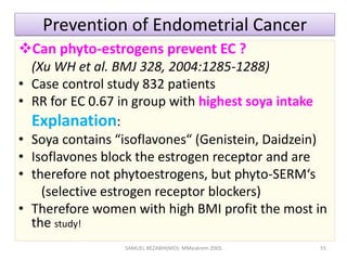 Prevention of Endometrial Cancer
Can phyto-estrogens prevent EC ?
(Xu WH et al. BMJ 328, 2004:1285-1288)
• Case control study 832 patients
• RR for EC 0.67 in group with highest soya intake
Explanation:
• Soya contains “isoflavones“ (Genistein, Daidzein)
• Isoflavones block the estrogen receptor and are
• therefore not phytoestrogens, but phyto-SERM‘s
(selective estrogen receptor blockers)
• Therefore women with high BMI profit the most in
the study!
SAMUEL BEZABIH(MD)- MMeskrem 2005 55
 