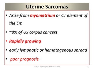 Uterine Sarcomas
• Arise from myometrium or CT element of
the Em
• ~8% of Ux corpus cancers
• Rapidly growing
• early lymphatic or hematogenous spread
• poor prognosis .
SAMUEL BEZABIH(MD)- MMeskrem 2005 57
 