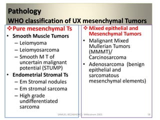 Pathology
WHO classification of UX mesenchymal Tumors
Pure mesenchymal Ts
• Smooth Muscle Tumors
– Leiomyoma
– Leiomyosarcoma
– Smooth M T of
uncertain malignant
potential (STUMP)
• Endometrial Stromal Ts
– Em Stromal nodules
– Em stromal sarcoma
– High grade
undifferentiated
sarcoma
Mixed epithelial and
Mesenchymal Tumors
• Malignant Mixed
Mullerian Tumors
(MMMT)/
Carcinosarcoma
• Adenosarcoma (benign
epithelial and
sarcomatous
mesenchymal elements)
SAMUEL BEZABIH(MD)- MMeskrem 2005 58
 