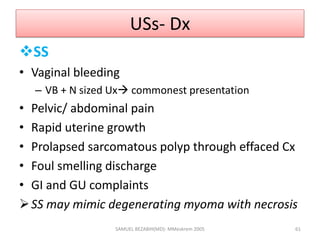 USs- Dx
SS
• Vaginal bleeding
– VB + N sized Ux commonest presentation
• Pelvic/ abdominal pain
• Rapid uterine growth
• Prolapsed sarcomatous polyp through effaced Cx
• Foul smelling discharge
• GI and GU complaints
SS may mimic degenerating myoma with necrosis
SAMUEL BEZABIH(MD)- MMeskrem 2005 61
 