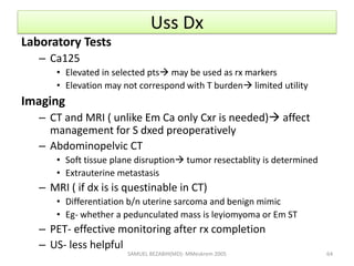 Uss Dx
Laboratory Tests
– Ca125
• Elevated in selected pts may be used as rx markers
• Elevation may not correspond with T burden limited utility
Imaging
– CT and MRI ( unlike Em Ca only Cxr is needed) affect
management for S dxed preoperatively
– Abdominopelvic CT
• Soft tissue plane disruption tumor resectablity is determined
• Extrauterine metastasis
– MRI ( if dx is is questinable in CT)
• Differentiation b/n uterine sarcoma and benign mimic
• Eg- whether a pedunculated mass is leyiomyoma or Em ST
– PET- effective monitoring after rx completion
– US- less helpful
SAMUEL BEZABIH(MD)- MMeskrem 2005 64
 