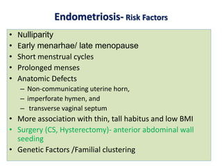 Endometriosis- Risk Factors
• Nulliparity
• Early menarhae/ late menopause
• Short menstrual cycles
• Prolonged menses
• Anatomic Defects
– Non-communicating uterine horn,
– imperforate hymen, and
– transverse vaginal septum
• More association with thin, tall habitus and low BMI
• Surgery (CS, Hysterectomy)- anterior abdominal wall
seeding
• Genetic Factors /Familial clustering
 