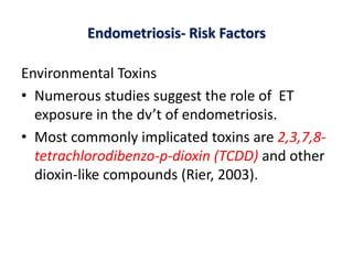 Endometriosis- Risk Factors
Environmental Toxins
• Numerous studies suggest the role of ET
exposure in the dv’t of endometriosis.
• Most commonly implicated toxins are 2,3,7,8-
tetrachlorodibenzo-p-dioxin (TCDD) and other
dioxin-like compounds (Rier, 2003).
 