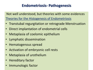 Endometriosis- Pathogenesis
Not well understood, but theories with some evidences
Theories for the Histogenesis of Endometriosis
• Transtubal regurgitation or retrograde Menstruation
• Direct implantation of endometrial cells
• Metaplasia of coelomic epithelium
• Lymphatic dissemination
• Hematogenous spread
• Activation of embryonic cell rests
• Metaplasia of urothelium
• Hereditary factor
• Immunologic factor
 