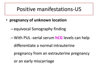 Positive manifestations-US
• pregnancy of unknown location
–equivocal Sonography finding
–With PUL -serial serum hCG levels can help
differentiate a normal intrauterine
pregnancy from an extrauterine pregnancy
or an early miscarriage
 