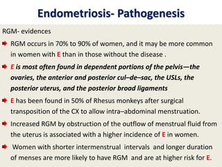 Endometriosis- Pathogenesis
RGM- evidences
RGM occurs in 70% to 90% of women, and it may be more common
in women with E than in those without the disease .
E is most often found in dependent portions of the pelvis—the
ovaries, the anterior and posterior cul–de–sac, the USLs, the
posterior uterus, and the posterior broad ligaments
E has been found in 50% of Rhesus monkeys after surgical
transposition of the CX to allow intra–abdominal menstruation.
Increased RGM by obstruction of the outflow of menstrual fluid from
the uterus is associated with a higher incidence of E in women.
Women with shorter intermenstrual intervals and longer duration
of menses are more likely to have RGM and are at higher risk for E.
 