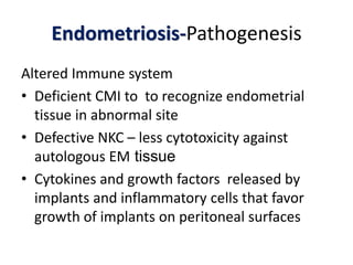 Endometriosis-Pathogenesis
Altered Immune system
• Deficient CMI to to recognize endometrial
tissue in abnormal site
• Defective NKC – less cytotoxicity against
autologous EM tissue
• Cytokines and growth factors released by
implants and inflammatory cells that favor
growth of implants on peritoneal surfaces
 