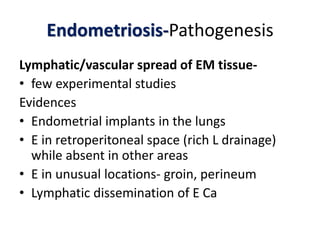 Endometriosis-Pathogenesis
Lymphatic/vascular spread of EM tissue-
• few experimental studies
Evidences
• Endometrial implants in the lungs
• E in retroperitoneal space (rich L drainage)
while absent in other areas
• E in unusual locations- groin, perineum
• Lymphatic dissemination of E Ca
 
