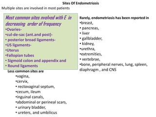 Most common sites nvolved with E in
decreasing order of frequency
•Ovaries-
•cul-de-sac (ant.and post)-
• posterior broad ligaments-
•US ligaments-
•Uterus
•Fallopian tubes
• Sigmoid colon and appendix and
• Round ligaments
Less common sites are
•vagina,
•cervix,
• rectovaginal septum,
•cecum, ileum
•inguinal canals,
•abdominal or perineal scars,
• urinary bladder,
• ureters, and umbilicus
Rarely, endometriosis has been reported in
•breast,
• pancreas,
• liver
• gallbladder,
• kidney,
•urethra,
•extremities,
• vertebrae,
•bone, peripheral nerves, lung, spleen,
diaphragm , and CNS
Sites Of Endometriosis
Multiple sites are involved in most patients
 